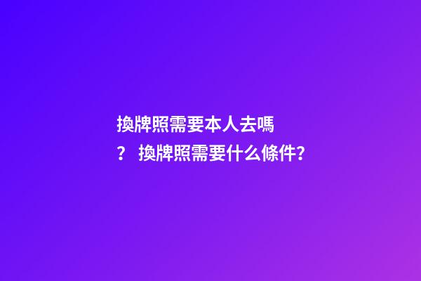 換牌照需要本人去嗎？ 換牌照需要什么條件？